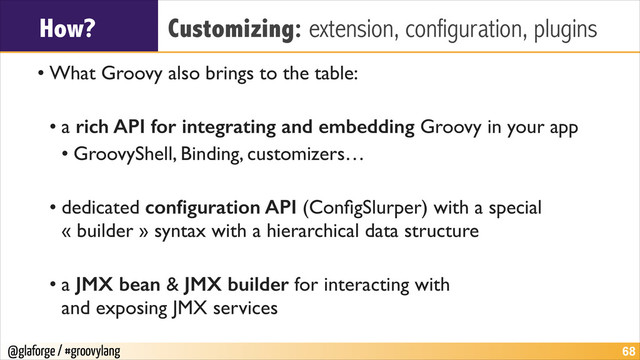 @glaforge / #groovylang
How? Customizing: extension, configuration, plugins
• What Groovy also brings to the table:	

!
• a rich API for integrating and embedding Groovy in your app	

• GroovyShell, Binding, customizers…	

!
• dedicated conﬁguration API (ConﬁgSlurper) with a special
« builder » syntax with a hierarchical data structure	

!
• a JMX bean & JMX builder for interacting with  
and exposing JMX services
!68
