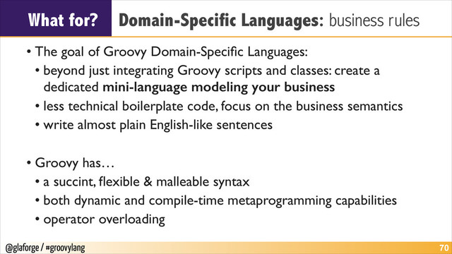 @glaforge / #groovylang
What for? Domain-Specific Languages: business rules
• The goal of Groovy Domain-Speciﬁc Languages:	

• beyond just integrating Groovy scripts and classes: create a
dedicated mini-language modeling your business
• less technical boilerplate code, focus on the business semantics	

• write almost plain English-like sentences
!
• Groovy has… 	

• a succint, ﬂexible & malleable syntax	

• both dynamic and compile-time metaprogramming capabilities	

• operator overloading
!70
