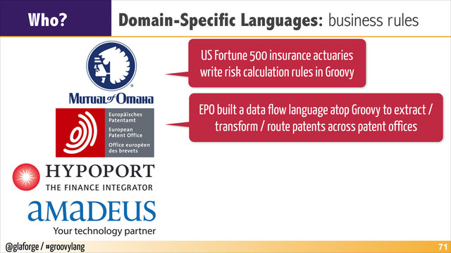 @glaforge / #groovylang
Who? Domain-Specific Languages: business rules
!71
US Fortune 500 insurance actuaries
write risk calculation rules in Groovy
EPO built a data flow language atop Groovy to extract /
transform / route patents across patent offices
