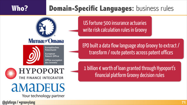 @glaforge / #groovylang
Who? Domain-Specific Languages: business rules
!71
US Fortune 500 insurance actuaries
write risk calculation rules in Groovy
EPO built a data flow language atop Groovy to extract /
transform / route patents across patent offices
1 billion € worth of loan granted through Hypoport’s
financial platform Groovy decision rules
