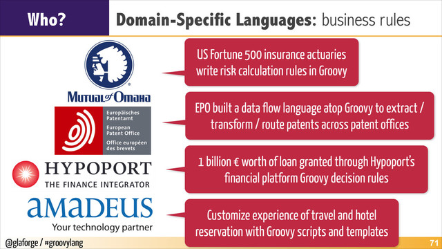 @glaforge / #groovylang
Who? Domain-Specific Languages: business rules
!71
US Fortune 500 insurance actuaries
write risk calculation rules in Groovy
EPO built a data flow language atop Groovy to extract /
transform / route patents across patent offices
1 billion € worth of loan granted through Hypoport’s
financial platform Groovy decision rules
Customize experience of travel and hotel
reservation with Groovy scripts and templates
