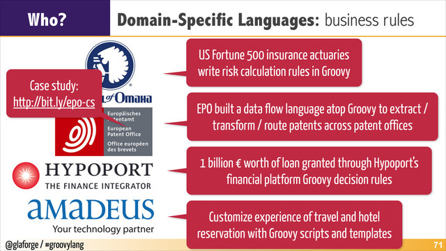 @glaforge / #groovylang
Who? Domain-Specific Languages: business rules
!71
US Fortune 500 insurance actuaries
write risk calculation rules in Groovy
EPO built a data flow language atop Groovy to extract /
transform / route patents across patent offices
1 billion € worth of loan granted through Hypoport’s
financial platform Groovy decision rules
Customize experience of travel and hotel
reservation with Groovy scripts and templates
Case study:
http://bit.ly/epo-cs
