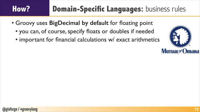 @glaforge / #groovylang
How? Domain-Specific Languages: business rules
• Groovy uses BigDecimal by default for ﬂoating point	

• you can, of course, specify ﬂoats or doubles if needed	

• important for ﬁnancial calculations w/ exact arithmetics
!72
