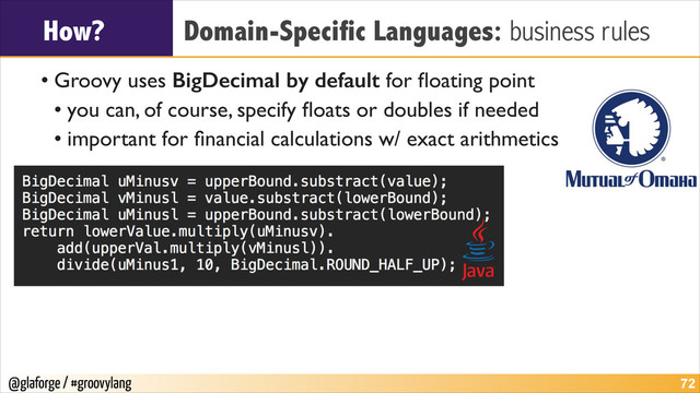 @glaforge / #groovylang
How? Domain-Specific Languages: business rules
• Groovy uses BigDecimal by default for ﬂoating point	

• you can, of course, specify ﬂoats or doubles if needed	

• important for ﬁnancial calculations w/ exact arithmetics
!72
