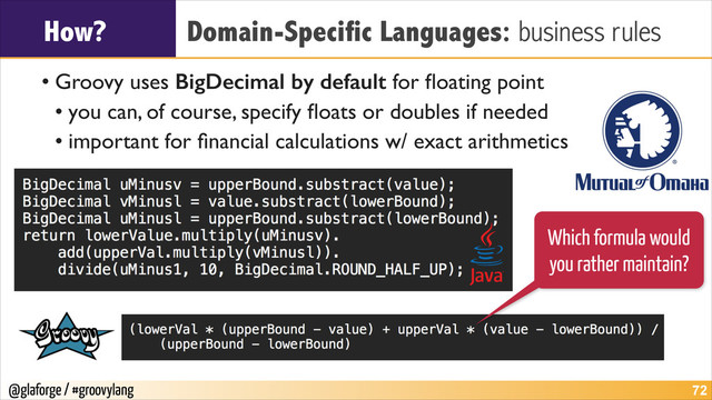 @glaforge / #groovylang
How? Domain-Specific Languages: business rules
• Groovy uses BigDecimal by default for ﬂoating point	

• you can, of course, specify ﬂoats or doubles if needed	

• important for ﬁnancial calculations w/ exact arithmetics
!72
Which formula would
you rather maintain?
