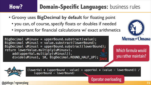 @glaforge / #groovylang
How? Domain-Specific Languages: business rules
• Groovy uses BigDecimal by default for ﬂoating point	

• you can, of course, specify ﬂoats or doubles if needed	

• important for ﬁnancial calculations w/ exact arithmetics
!72
Which formula would
you rather maintain?
Operator overloading
