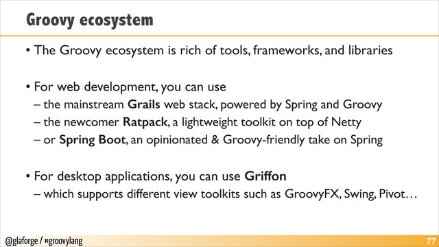 @glaforge / #groovylang
Groovy ecosystem
• The Groovy ecosystem is rich of tools, frameworks, and libraries	

!
• For web development, you can use	

– the mainstream Grails web stack, powered by Spring and Groovy	

– the newcomer Ratpack, a lightweight toolkit on top of Netty	

– or Spring Boot, an opinionated & Groovy-friendly take on Spring	

!
• For desktop applications, you can use Griffon	

– which supports different view toolkits such as GroovyFX, Swing, Pivot…
!77
