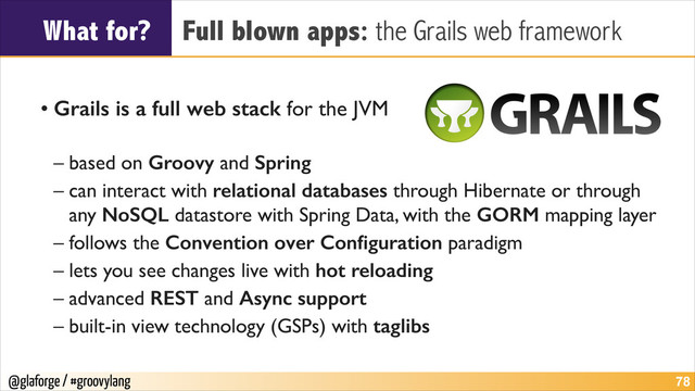 @glaforge / #groovylang
What for? Full blown apps: the Grails web framework
!
• Grails is a full web stack for the JVM	

– based on Groovy and Spring	

– can interact with relational databases through Hibernate or through
any NoSQL datastore with Spring Data, with the GORM mapping layer	

– follows the Convention over Conﬁguration paradigm	

– lets you see changes live with hot reloading	

– advanced REST and Async support
– built-in view technology (GSPs) with taglibs
!78
