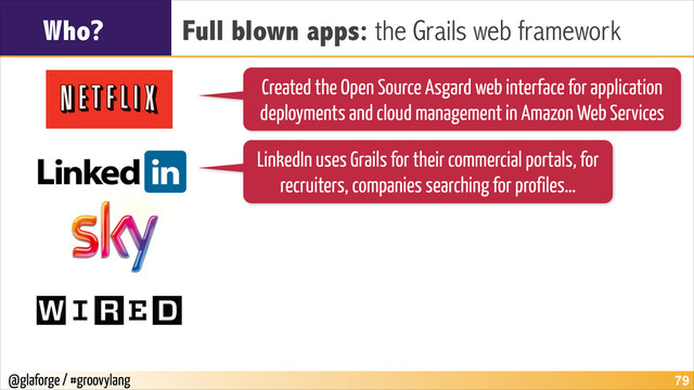 @glaforge / #groovylang
Who? Full blown apps: the Grails web framework
!79
Created the Open Source Asgard web interface for application
deployments and cloud management in Amazon Web Services
LinkedIn uses Grails for their commercial portals, for
recruiters, companies searching for profiles…
