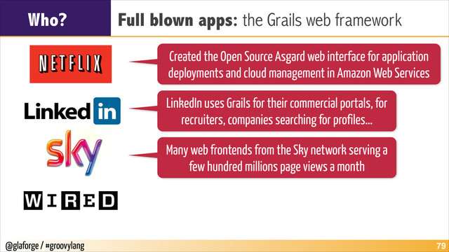 @glaforge / #groovylang
Who? Full blown apps: the Grails web framework
!79
Created the Open Source Asgard web interface for application
deployments and cloud management in Amazon Web Services
LinkedIn uses Grails for their commercial portals, for
recruiters, companies searching for profiles…
Many web frontends from the Sky network serving a
few hundred millions page views a month

