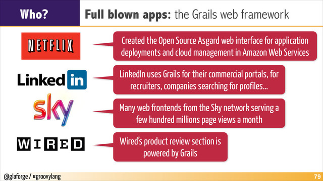 @glaforge / #groovylang
Who? Full blown apps: the Grails web framework
!79
Created the Open Source Asgard web interface for application
deployments and cloud management in Amazon Web Services
LinkedIn uses Grails for their commercial portals, for
recruiters, companies searching for profiles…
Many web frontends from the Sky network serving a
few hundred millions page views a month
Wired’s product review section is
powered by Grails
