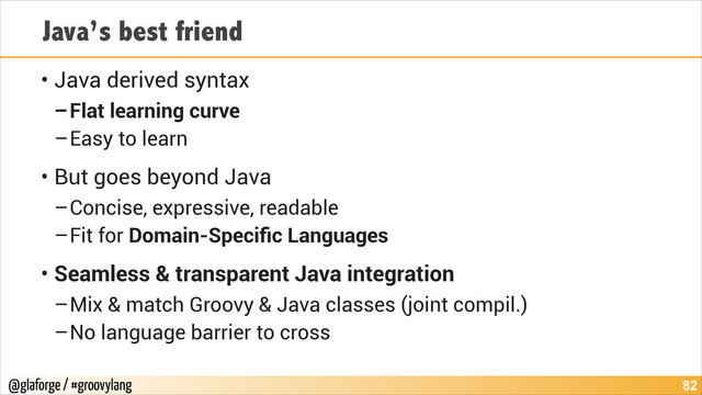 @glaforge / #groovylang
Java’s best friend
• Java derived syntax
–Flat learning curve
–Easy to learn
• But goes beyond Java
–Concise, expressive, readable
–Fit for Domain-Speciﬁc Languages
• Seamless & transparent Java integration
–Mix & match Groovy & Java classes (joint compil.)
–No language barrier to cross
!82
