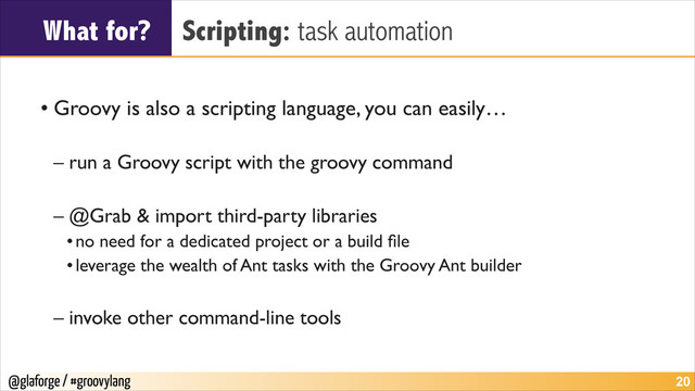 @glaforge / #groovylang
What for? Scripting: task automation
!
• Groovy is also a scripting language, you can easily…	

!
– run a Groovy script with the groovy command	

!
– @Grab & import third-party libraries	

•no need for a dedicated project or a build ﬁle	

•leverage the wealth of Ant tasks with the Groovy Ant builder	

!
– invoke other command-line tools
!20
