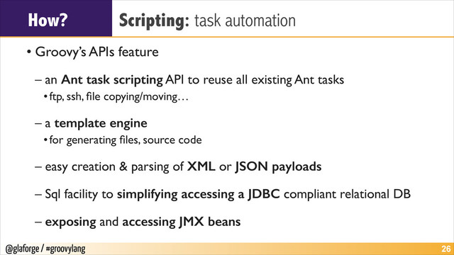 @glaforge / #groovylang
How? Scripting: task automation
• Groovy’s APIs feature	

– an Ant task scripting API to reuse all existing Ant tasks	

•ftp, ssh, ﬁle copying/moving…	

– a template engine	

•for generating ﬁles, source code	

– easy creation & parsing of XML or JSON payloads	

– Sql facility to simplifying accessing a JDBC compliant relational DB	

– exposing and accessing JMX beans
!26
