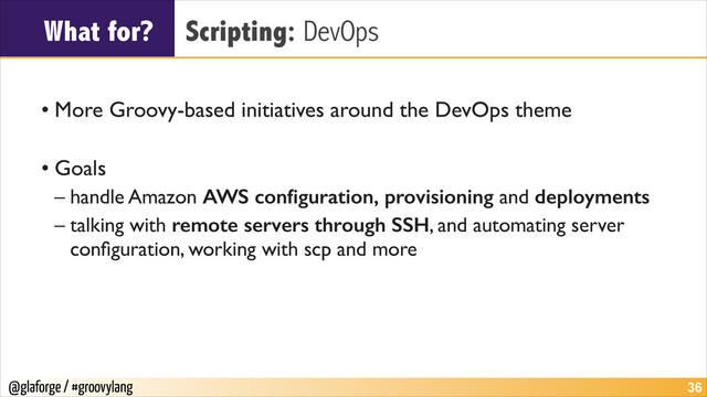 @glaforge / #groovylang
What for? Scripting: DevOps
!
• More Groovy-based initiatives around the DevOps theme	

!
• Goals	

– handle Amazon AWS conﬁguration, provisioning and deployments	

– talking with remote servers through SSH, and automating server
conﬁguration, working with scp and more
!36
