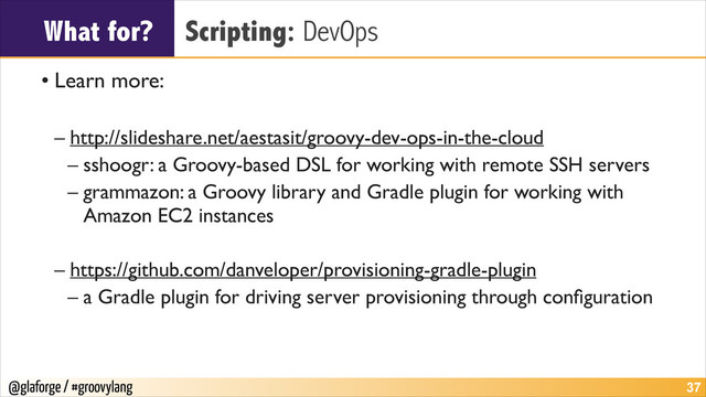 @glaforge / #groovylang
What for? Scripting: DevOps
• Learn more:	

!
– http://slideshare.net/aestasit/groovy-dev-ops-in-the-cloud	

– sshoogr: a Groovy-based DSL for working with remote SSH servers	

– grammazon: a Groovy library and Gradle plugin for working with
Amazon EC2 instances	

!
– https://github.com/danveloper/provisioning-gradle-plugin	

– a Gradle plugin for driving server provisioning through conﬁguration
!37
