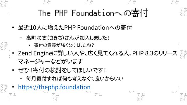 The PHP Foundationへの寄付
● 最近10人に増えたPHP Foundationへの寄付
– 高町咲衣（さきち）さんが加入しました！
● 寄付の意義が強くなりましたね？
● Zend Engineに詳しい人や、広く見てくれる人、PHP 8.3のリリース
マネージャーなどがいます
● ぜひ！寄付の検討をしてほしいです！
– 毎月寄付すれば何も考えなくて良いからいい
● https://thephp.foundation

