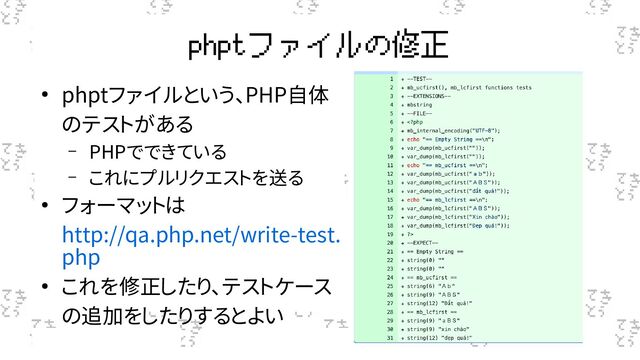 phptファイルの修正
● phptファイルという、PHP自体
のテストがある
– PHPでできている
– これにプルリクエストを送る
● フォーマットは
http://qa.php.net/write-test.
php
● これを修正したり、テストケース
の追加をしたりするとよい
