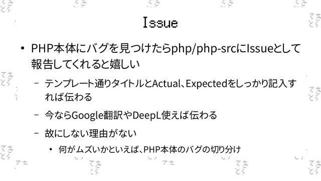 Issue
● PHP本体にバグを見つけたらphp/php-srcにIssueとして
報告してくれると嬉しい
– テンプレート通りタイトルとActual、Expectedをしっかり記入す
れば伝わる
– 今ならGoogle翻訳やDeepL使えば伝わる
– 故にしない理由がない
● 何がムズいかといえば、PHP本体のバグの切り分け
