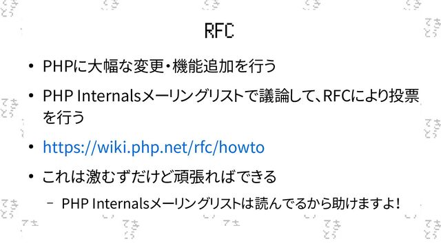 RFC
● PHPに大幅な変更・機能追加を行う
● PHP Internalsメーリングリストで議論して、RFCにより投票
を行う
● https://wiki.php.net/rfc/howto
● これは激むずだけど頑張ればできる
– PHP Internalsメーリングリストは読んでるから助けますよ！

