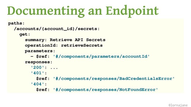 Documenting an Endpoint
paths:
/accounts/{account_id}/secrets:
get:
summary: Retrieve API Secrets
operationId: retrieveSecrets
parameters:
- $ref: '#/components/parameters/accountId'
responses:
'200': ...
'401':
$ref: '#/components/responses/BadCredentialsError'
'404':
$ref: '#/components/responses/NotFoundError'
@lornajane
