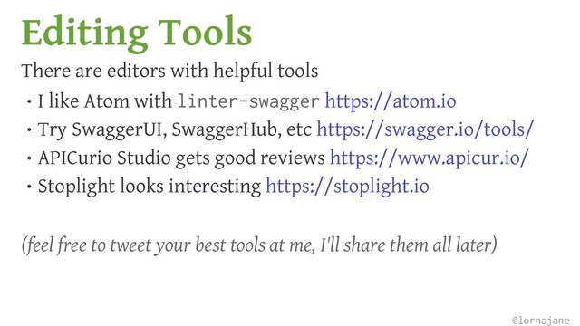 Editing Tools
There are editors with helpful tools
• I like Atom with linter-swagger https://atom.io
• Try SwaggerUI, SwaggerHub, etc https://swagger.io/tools/
• APICurio Studio gets good reviews https://www.apicur.io/
• Stoplight looks interesting https://stoplight.io
(feel free to tweet your best tools at me, I'll share them all later)
@lornajane
