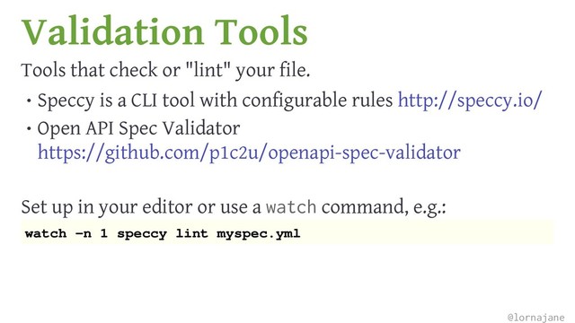 Validation Tools
Tools that check or "lint" your file.
• Speccy is a CLI tool with configurable rules http://speccy.io/
• Open API Spec Validator
https://github.com/p1c2u/openapi-spec-validator
Set up in your editor or use a watch command, e.g.:
watch -n 1 speccy lint myspec.yml
@lornajane
