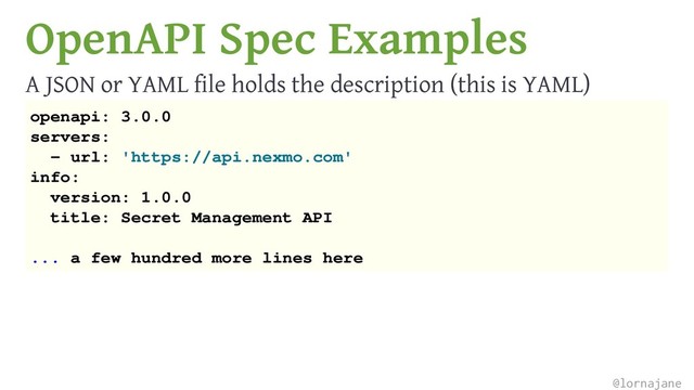 OpenAPI Spec Examples
A JSON or YAML file holds the description (this is YAML)
openapi: 3.0.0
servers:
- url: 'https://api.nexmo.com'
info:
version: 1.0.0
title: Secret Management API
... a few hundred more lines here
@lornajane
