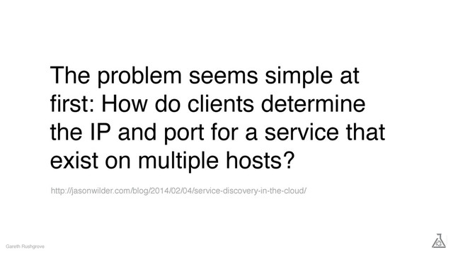 The problem seems simple at
ﬁrst: How do clients determine
the IP and port for a service that
exist on multiple hosts?
Gareth Rushgrove
http://jasonwilder.com/blog/2014/02/04/service-discovery-in-the-cloud/
