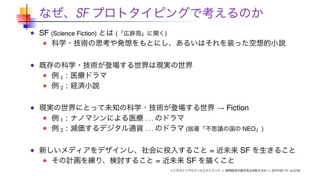 ͳͥɺSF ϓϩτλΠϐϯάͰߟ͑Δͷ͔
SF (Science Fiction) ͱ͸ (ʮ޿ࣙԓʯʹฉ͘)
Պֶɾٕज़ͷࢥߟ΍ൃ૝Λ΋ͱʹ͠ɺ͋Δ͍͸ͦΕΛ૷ۭͬͨ૝తখઆ
طଘͷՊֶɾٕज़͕ొ৔͢Δੈք͸ݱ࣮ͷੈք
ྫ 1
: ҩྍυϥϚ
ྫ 2
: ܦࡁখઆ
ݱ࣮ͷੈքʹͱͬͯະ஌ͷՊֶɾٕज़͕ొ৔͢Δੈք → Fiction
ྫ 1
: φϊϚγϯʹΑΔҩྍ
. . .
ͷυϥϚ
ྫ 2
: ݮՁ͢Δσδλϧ௨՟
. . .
ͷυϥϚ (੿ஶʮෆࢥٞͷࠃͷ NEOʯ)
৽͍͠ϝσΟΞΛσβΠϯ͠ɺࣾձʹ౤ೖ͢Δ͜ͱ = ۙະདྷ SF Λੜ͖Δ͜ͱ
ͦͷܭըΛ࿅Γɺݕ౼͢Δ͜ͱ = ۙະདྷ SF Λඳ͘͜ͱ
ΠϯμετϦΞϧπʔϧͱςτϥου ∼ ՟ฎܦࡁͷۜՏܥ͸൓స͢Δ͔ ∼ 2019-05-13 – p.5/25
