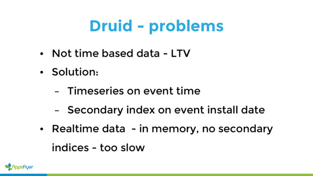 Druid - problems
• Not time based data - LTV
• Solution:
– Timeseries on event time
– Secondary index on event install date
• Realtime data - in memory, no secondary
indices - too slow
