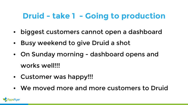 Druid - take 1 - Going to production
• biggest customers cannot open a dashboard
• Busy weekend to give Druid a shot
• On Sunday morning - dashboard opens and
works well!!!
• Customer was happy!!!
• We moved more and more customers to Druid
