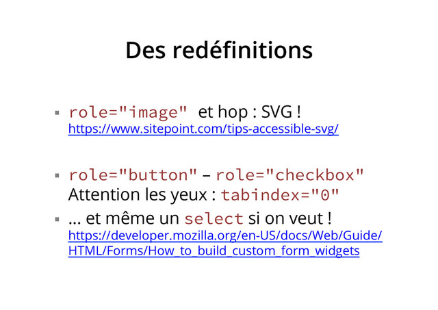 Des redéﬁnitions
§  role="image" et hop : SVG !
https://www.sitepoint.com/tips-accessible-svg/
§  role="button" – role="checkbox"
Attention les yeux : tabindex="0"
§  … et même un select si on veut !
https://developer.mozilla.org/en-US/docs/Web/Guide/
HTML/Forms/How_to_build_custom_form_widgets
