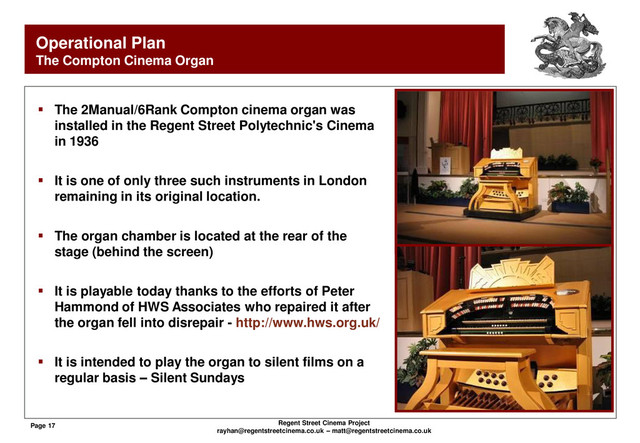 Page 17 Regent Street Cinema Project
rayhan@regentstreetcinema.co.uk – matt@regentstreetcinema.co.uk
Operational Plan
The Compton Cinema Organ
 The 2Manual/6Rank Compton cinema organ was
installed in the Regent Street Polytechnic's Cinema
in 1936
 It is one of only three such instruments in London
remaining in its original location.
 The organ chamber is located at the rear of the
stage (behind the screen)
 It is playable today thanks to the efforts of Peter
Hammond of HWS Associates who repaired it after
the organ fell into disrepair - http://www.hws.org.uk/
 It is intended to play the organ to silent films on a
regular basis – Silent Sundays

