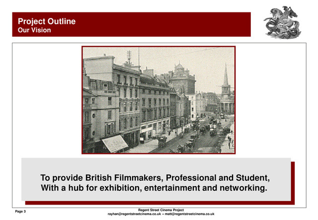 Page 3 Regent Street Cinema Project
rayhan@regentstreetcinema.co.uk – matt@regentstreetcinema.co.uk
Project Outline
Our Vision
To provide British Filmmakers, Professional and Student,
With a hub for exhibition, entertainment and networking.
