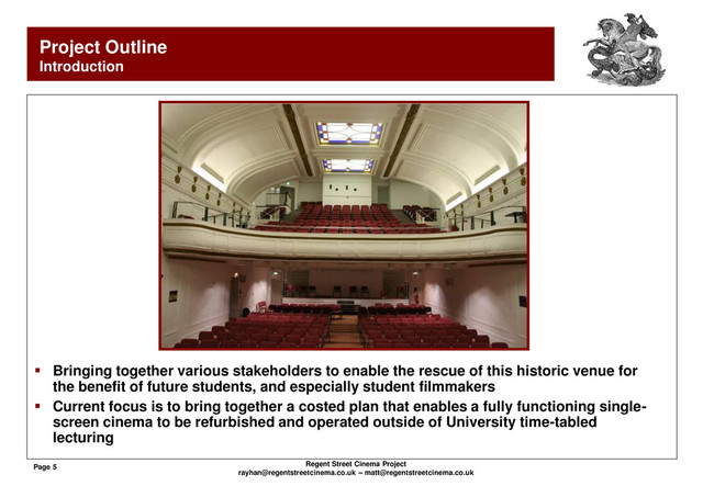 Page 5 Regent Street Cinema Project
rayhan@regentstreetcinema.co.uk – matt@regentstreetcinema.co.uk
Project Outline
Introduction
 Bringing together various stakeholders to enable the rescue of this historic venue for
the benefit of future students, and especially student filmmakers
 Current focus is to bring together a costed plan that enables a fully functioning single-
screen cinema to be refurbished and operated outside of University time-tabled
lecturing
