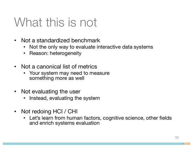 What this is not
• Not a standardized benchmark
• Not the only way to evaluate interactive data systems
• Reason: heterogeneity
• Not a canonical list of metrics
• Your system may need to measure
something more as well
• Not evaluating the user
• Instead, evaluating the system
• Not redoing HCI / CHI
• Let’s learn from human factors, cognitive science, other fields
and enrich systems evaluation
11
