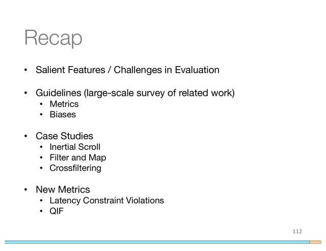 Recap
• Salient Features / Challenges in Evaluation
• Guidelines (large-scale survey of related work)
• Metrics
• Biases
• Case Studies
• Inertial Scroll
• Filter and Map
• Crossfiltering
• New Metrics
• Latency Constraint Violations
• QIF
112
