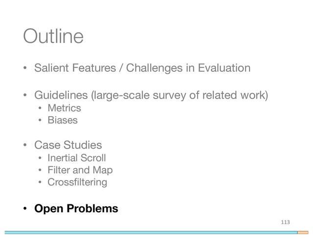 Outline
• Salient Features / Challenges in Evaluation
• Guidelines (large-scale survey of related work)
• Metrics
• Biases
• Case Studies
• Inertial Scroll
• Filter and Map
• Crossfiltering
• Open Problems
113

