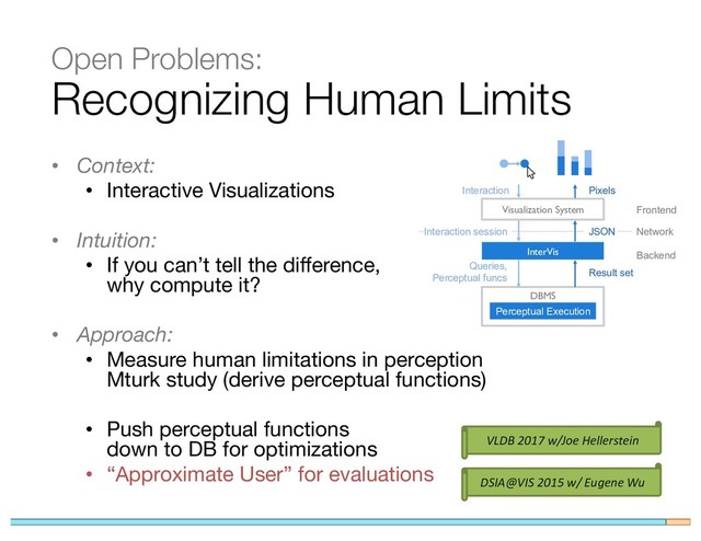 Recognizing Human Limits
• Context:
• Interactive Visualizations
• Intuition:
• If you can’t tell the difference,
why compute it?
• Approach:
• Measure human limitations in perception
Mturk study (derive perceptual functions)
• Push perceptual functions
down to DB for optimizations
• “Approximate User” for evaluations
Interaction session JSON
DBMS
Visualization System
InterVis
Queries,
Perceptual funcs
Result set
Perceptual Execution
Network
Interaction Pixels
Frontend
Backend
DSIA@VIS 2015 w/ Eugene Wu
Open Problems:
VLDB 2017 w/Joe Hellerstein

