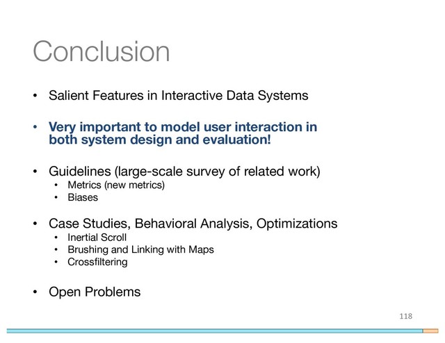 Conclusion
• Salient Features in Interactive Data Systems
• Very important to model user interaction in
both system design and evaluation!
• Guidelines (large-scale survey of related work)
• Metrics (new metrics)
• Biases
• Case Studies, Behavioral Analysis, Optimizations
• Inertial Scroll
• Brushing and Linking with Maps
• Crossfiltering
• Open Problems
118
