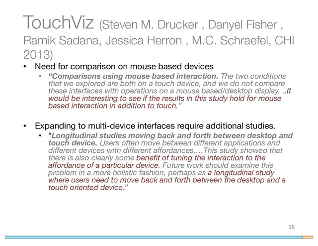 TouchViz (Steven M. Drucker , Danyel Fisher ,
Ramik Sadana, Jessica Herron , M.C. Schraefel, CHI
2013)
• Need for comparison on mouse based devices
• “Comparisons using mouse based interaction. The two conditions
that we explored are both on a touch device, and we do not compare
these interfaces with operations on a mouse based/desktop display. ..It
would be interesting to see if the results in this study hold for mouse
based interaction in addition to touch.”
• Expanding to multi-device interfaces require additional studies.
• “Longitudinal studies moving back and forth between desktop and
touch device. Users often move between different applications and
different devices with different affordances….This study showed that
there is also clearly some benefit of tuning the interaction to the
affordance of a particular device. Future work should examine this
problem in a more holistic fashion, perhaps as a longitudinal study
where users need to move back and forth between the desktop and a
touch oriented device.”
16
