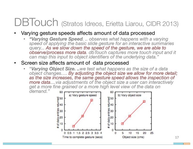 DBTouch (Stratos Idreos, Erietta Liarou, CIDR 2013)
• Varying gesture speeds affects amount of data processed
• “Varying Gesture Speed. .. observes what happens with a varying
speed of applying the basic slide gesture for an interactive summaries
query... As we slow down the speed of the gesture, we are able to
observe/process more data. dbTouch captures more touch input and it
can map this input to object identifiers of the underlying data.”
• Screen size affects amount of data processed
• “Varying Object Size. ..we test what happens as the size of a data
object changes…. By adjusting the object size we allow for more detail;
as the size increases, the same gesture speed allows the inspection of
more data....via adjustments of the object size a user can interactively
get a more fine grained or a more high level view of the data on
demand.”
17
