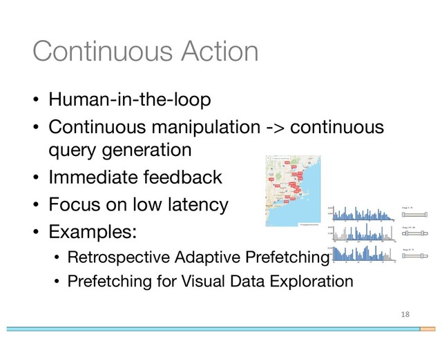 Continuous Action
• Human-in-the-loop
• Continuous manipulation -> continuous
query generation
• Immediate feedback
• Focus on low latency
• Examples:
• Retrospective Adaptive Prefetching
• Prefetching for Visual Data Exploration
18
0
0 10
10,000
20,000
20 30 40 50
0
100 150 200 300 350
15,000
30,000
250
0
12,500
25,000
50 55 60 65 70 75
Range: 0 - 50
Range: 50 - 70
Range: 150 - 300
