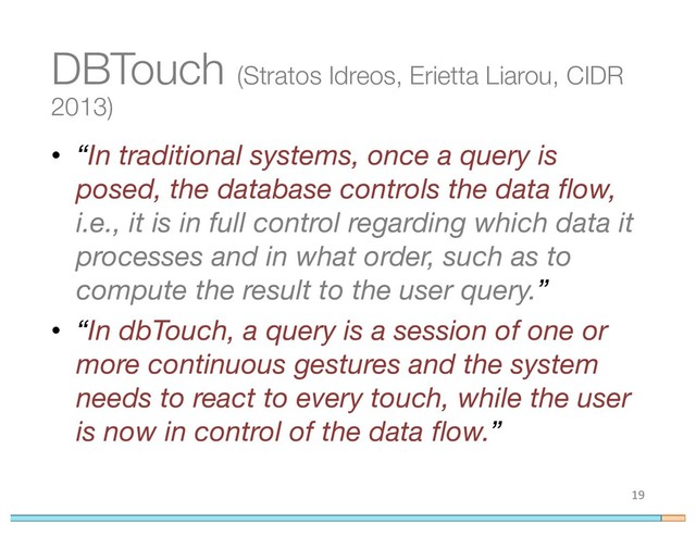 • “In traditional systems, once a query is
posed, the database controls the data flow,
i.e., it is in full control regarding which data it
processes and in what order, such as to
compute the result to the user query.”
• “In dbTouch, a query is a session of one or
more continuous gestures and the system
needs to react to every touch, while the user
is now in control of the data flow.”
19
DBTouch (Stratos Idreos, Erietta Liarou, CIDR
2013)
