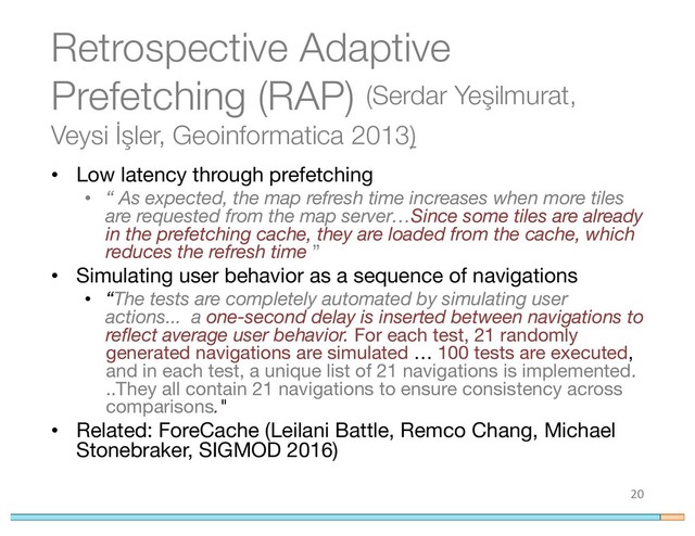 Retrospective Adaptive
Prefetching (RAP) (Serdar Yeşilmurat,
Veysi İşler, Geoinformatica 2013)
• Low latency through prefetching
• “ As expected, the map refresh time increases when more tiles
are requested from the map server…Since some tiles are already
in the prefetching cache, they are loaded from the cache, which
reduces the refresh time ”
• Simulating user behavior as a sequence of navigations
• “The tests are completely automated by simulating user
actions... a one-second delay is inserted between navigations to
reflect average user behavior. For each test, 21 randomly
generated navigations are simulated … 100 tests are executed,
and in each test, a unique list of 21 navigations is implemented.
..They all contain 21 navigations to ensure consistency across
comparisons."
• Related: ForeCache (Leilani Battle, Remco Chang, Michael
Stonebraker, SIGMOD 2016)
20
