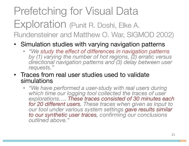 Prefetching for Visual Data
Exploration (Punit R. Doshi, Elke A.
Rundensteiner and Matthew O. War, SIGMOD 2002)
• Simulation studies with varying navigation patterns
• “We study the effect of differences in navigation patterns
by (1) varying the number of hot regions, (2) erratic versus
directional navigation patterns and (3) delay between user
requests.”
• Traces from real user studies used to validate
simulations
• “We have performed a user-study with real users during
which time our logging tool collected the traces of user
explorations…. These traces consisted of 30 minutes each
for 20 different users. These traces when given as input to
our tool under various system settings gave results similar
to our synthetic user traces, confirming our conclusions
outlined above.”
21

