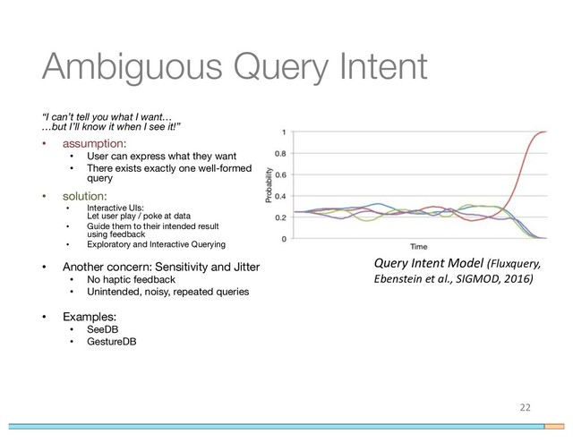 Ambiguous Query Intent
“I can’t tell you what I want…
…but I’ll know it when I see it!”
• assumption:
• User can express what they want
• There exists exactly one well-formed
query
• solution:
• Interactive UIs:
Let user play / poke at data
• Guide them to their intended result
using feedback
• Exploratory and Interactive Querying
• Another concern: Sensitivity and Jitter
• No haptic feedback
• Unintended, noisy, repeated queries
• Examples:
• SeeDB
• GestureDB
22
Query Intent Model (Fluxquery,
Ebenstein et al., SIGMOD, 2016)
