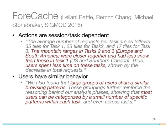 ForeCache (Leilani Battle, Remco Chang, Michael
Stonebraker, SIGMOD 2016)
• Actions are session/task dependent
• “The average number of requests per task are as follows:
35 tiles for Task 1, 25 tiles for Task2, and 17 tiles for Task
3. The mountain ranges in Tasks 2 and 3 (Europe and
South America) were closer together and had less snow
than those in task 1 (US and Southern Canada). Thus,
users spent less time on these tasks, shown by the
decrease in total requests.”
• Users have similar behavior
• “We also found that large groups of users shared similar
browsing patterns. These groupings further reinforce the
reasoning behind our analysis phases, showing that most
users can be categorized by a small number of specific
patterns within each task, and even across tasks.”
26
