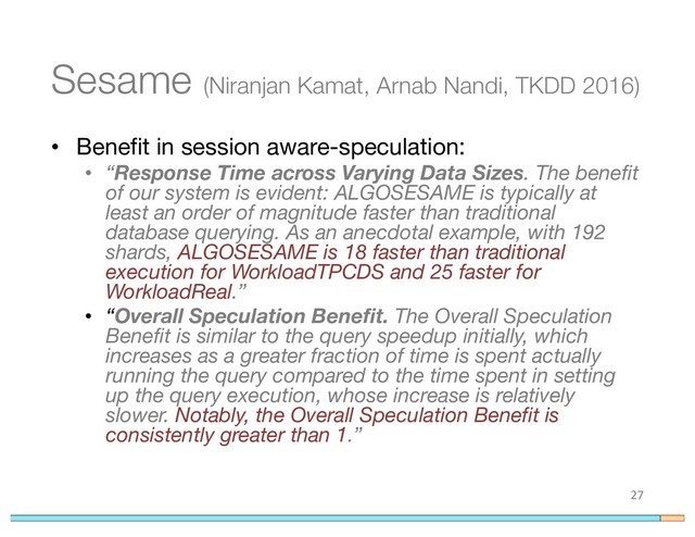 Sesame (Niranjan Kamat, Arnab Nandi, TKDD 2016)
• Benefit in session aware-speculation:
• “Response Time across Varying Data Sizes. The benefit
of our system is evident: ALGOSESAME is typically at
least an order of magnitude faster than traditional
database querying. As an anecdotal example, with 192
shards, ALGOSESAME is 18 faster than traditional
execution for WorkloadTPCDS and 25 faster for
WorkloadReal.”
• “Overall Speculation Benefit. The Overall Speculation
Benefit is similar to the query speedup initially, which
increases as a greater fraction of time is spent actually
running the query compared to the time spent in setting
up the query execution, whose increase is relatively
slower. Notably, the Overall Speculation Benefit is
consistently greater than 1.”
27
